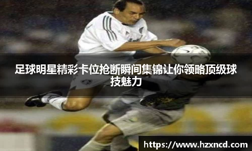 足球明星精彩卡位抢断瞬间集锦让你领略顶级球技魅力