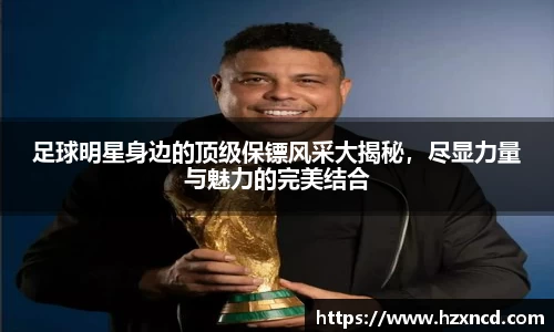 足球明星身边的顶级保镖风采大揭秘，尽显力量与魅力的完美结合