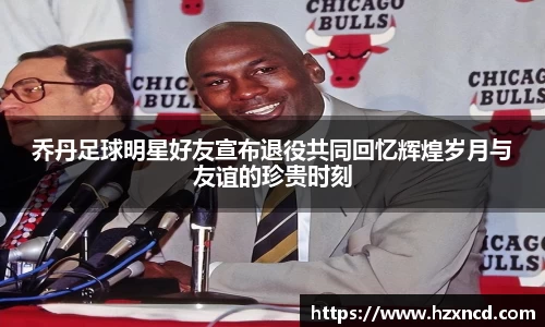 乔丹足球明星好友宣布退役共同回忆辉煌岁月与友谊的珍贵时刻